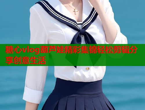 糖心vlog葫芦娃精彩集锦轻松剪辑分享创意生活  第1张