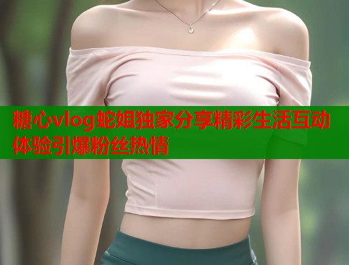 糖心vlog蛇姐独家分享精彩生活互动体验引爆粉丝热情  第1张
