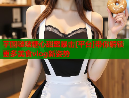 芋圆啵啵糖心甜蜜暴击[平台]带你解锁更多美食vlog新姿势  第1张