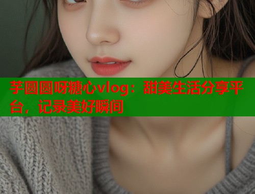 芋圆圆呀糖心vlog：甜美生活分享平台，记录美好瞬间  第2张