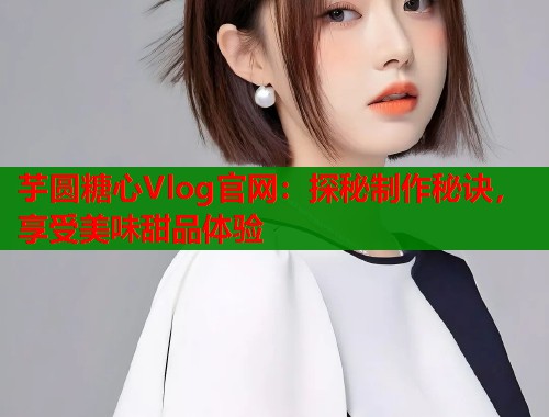 芋圆糖心Vlog官网：探秘制作秘诀，享受美味甜品体验  第1张