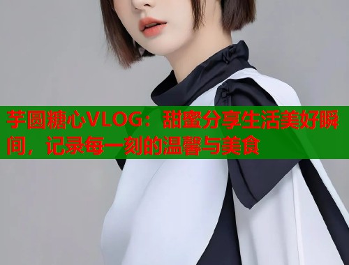 芋圆糖心VLOG：甜蜜分享生活美好瞬间，记录每一刻的温馨与美食  第1张