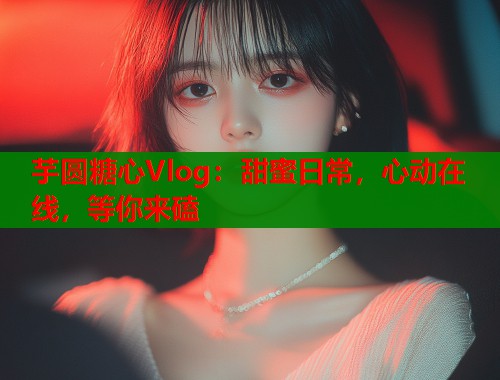 芋圆糖心Vlog：甜蜜日常，心动在线，等你来磕  第1张
