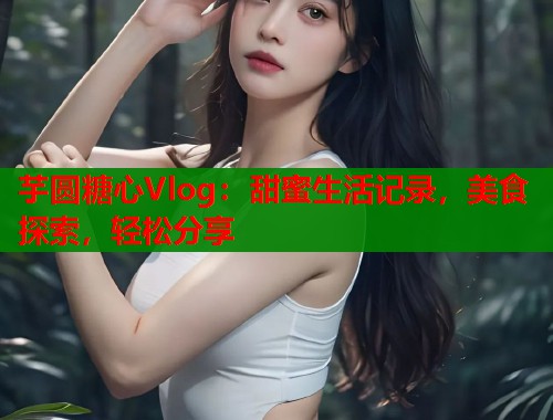 芋圆糖心Vlog：甜蜜生活记录，美食探索，轻松分享  第1张