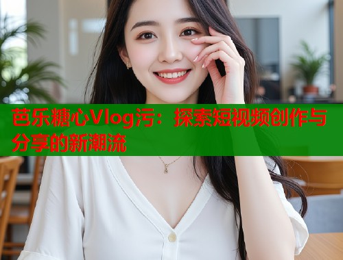 芭乐糖心Vlog污：探索短视频创作与分享的新潮流  第1张