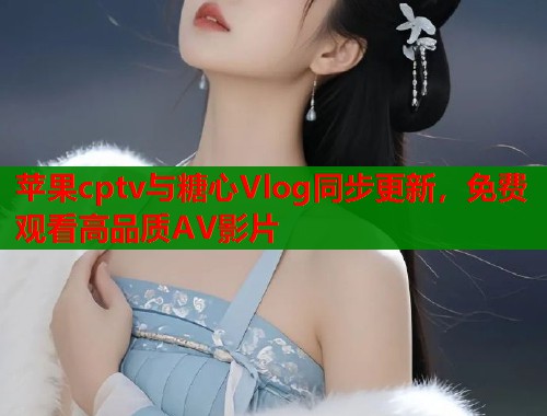 苹果cptv与糖心Vlog同步更新，免费观看高品质AV影片  第1张