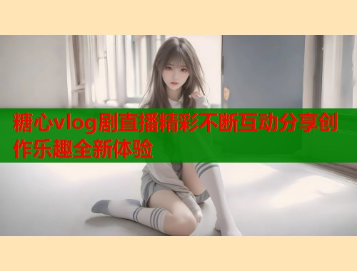 糖心vlog剧直播精彩不断互动分享创作乐趣全新体验  第2张