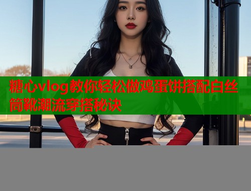 糖心vlog教你轻松做鸡蛋饼搭配白丝筒靴潮流穿搭秘诀  第1张