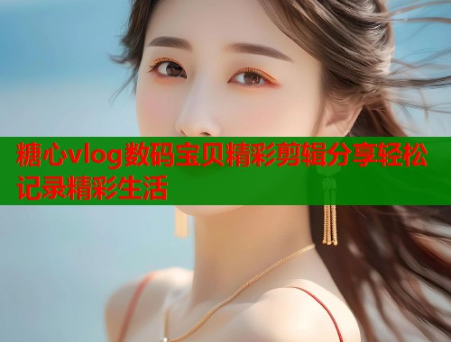 糖心vlog数码宝贝精彩剪辑分享轻松记录精彩生活  第1张