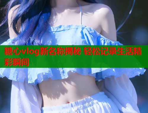 糖心vlog新名称揭秘 轻松记录生活精彩瞬间  第1张