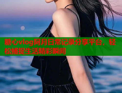 糖心vlog阿月日常记录分享平台，轻松捕捉生活精彩瞬间  第1张