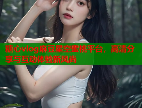 糖心vlog麻豆星空蜜桃平台，高清分享与互动体验新风尚  第1张