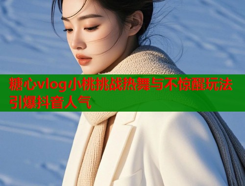 糖心vlog小桃挑战热舞与不惊醒玩法引爆抖音人气  第2张