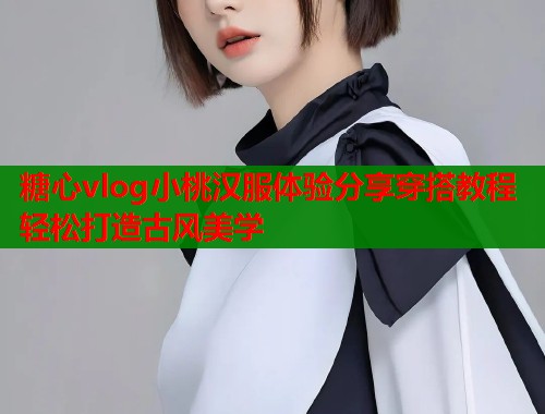 糖心vlog小桃汉服体验分享穿搭教程轻松打造古风美学  第1张