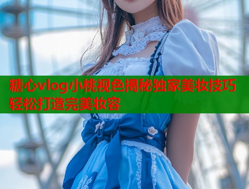 糖心vlog小桃视色揭秘独家美妆技巧轻松打造完美妆容  第1张