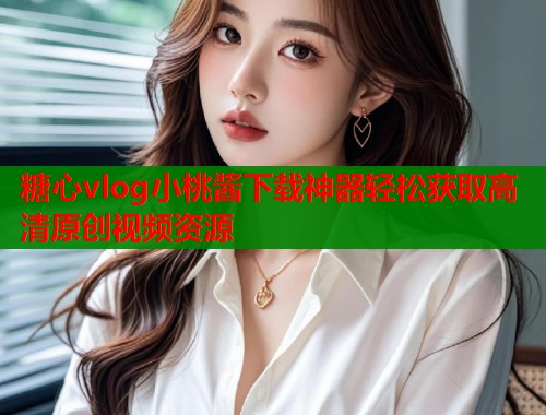 糖心vlog小桃酱下载神器轻松获取高清原创视频资源  第2张