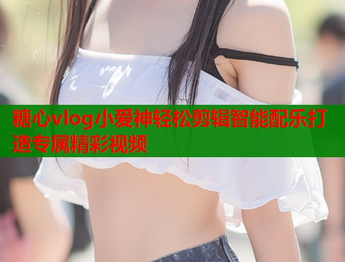 糖心vlog小爱神轻松剪辑智能配乐打造专属精彩视频  第2张