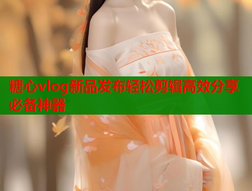 糖心vlog新品发布轻松剪辑高效分享必备神器  第1张