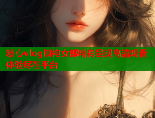 糖心vlog旗袍女郎精彩呈现高清观看体验尽在平台  第2张