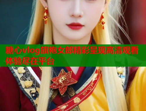 糖心vlog旗袍女郎精彩呈现高清观看体验尽在平台  第1张