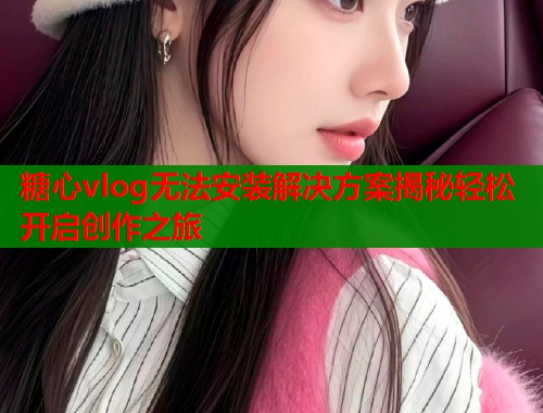 糖心vlog无法安装解决方案揭秘轻松开启创作之旅  第1张