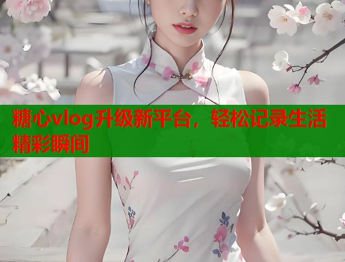 糖心vlog升级新平台，轻松记录生活精彩瞬间  第1张