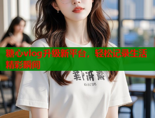 糖心vlog升级新平台，轻松记录生活精彩瞬间  第2张