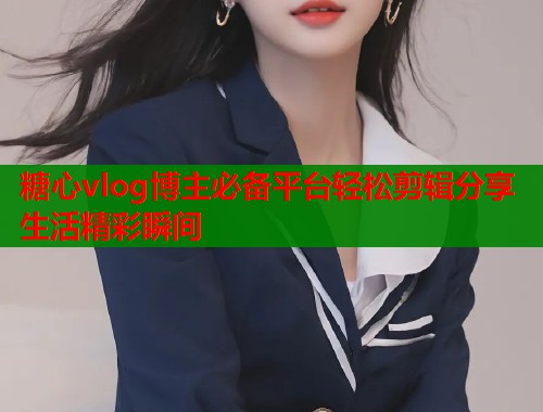 糖心vlog博主必备平台轻松剪辑分享生活精彩瞬间  第1张