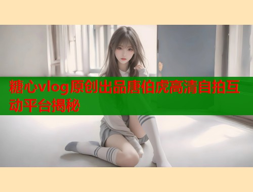 糖心vlog原创出品唐伯虎高清自拍互动平台揭秘  第1张