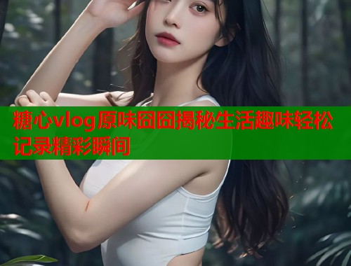 糖心vlog原味囧囧揭秘生活趣味轻松记录精彩瞬间  第2张