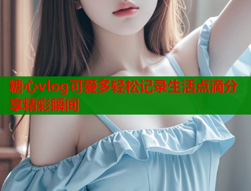 糖心vlog可爱多轻松记录生活点滴分享精彩瞬间  第1张