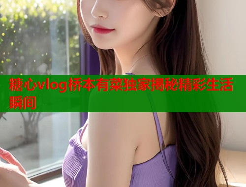 糖心vlog桥本有菜独家揭秘精彩生活瞬间  第1张