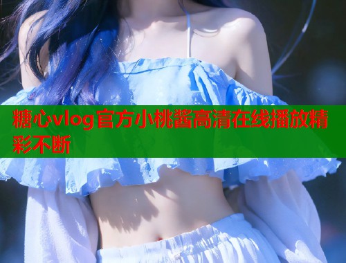 糖心vlog官方小桃酱高清在线播放精彩不断  第1张