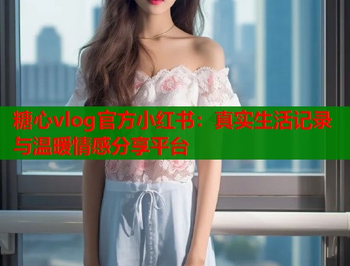 糖心vlog官方小红书：真实生活记录与温暖情感分享平台  第1张