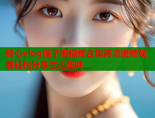 糖心vlog橘子猫视频合集高清流畅观看轻松分享生活趣味  第1张