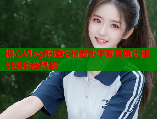 糖心Vlog歌姬沦陷揭秘平家互动功能引爆粉丝热情  第1张