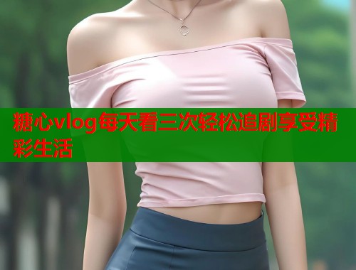 糖心vlog每天看三次轻松追剧享受精彩生活  第1张