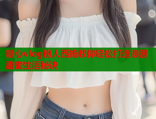 糖心vlog粉人西施教你轻松打造浪漫甜蜜生活秘诀  第1张