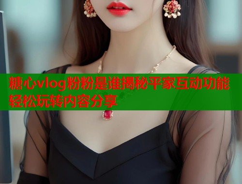 糖心vlog粉粉是谁揭秘平家互动功能轻松玩转内容分享  第1张