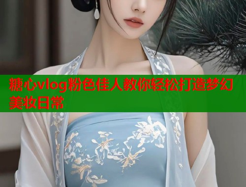 糖心vlog粉色佳人教你轻松打造梦幻美妆日常  第1张