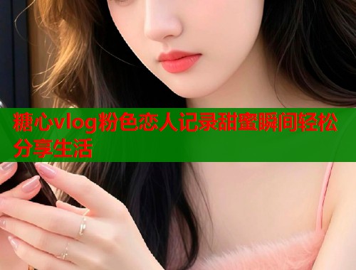 糖心vlog粉色恋人记录甜蜜瞬间轻松分享生活  第1张
