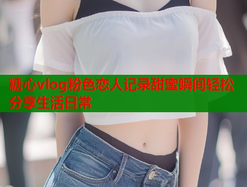 糖心vlog粉色恋人记录甜蜜瞬间轻松分享生活日常  第1张