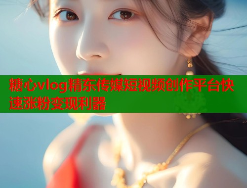 糖心vlog精东传媒短视频创作平台快速涨粉变现利器  第1张