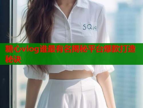 糖心vlog谁最有名揭秘平台爆款打造秘诀  第2张