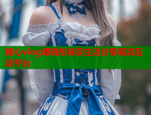 糖心vlog谭晓彤真实生活分享高清互动平台  第1张