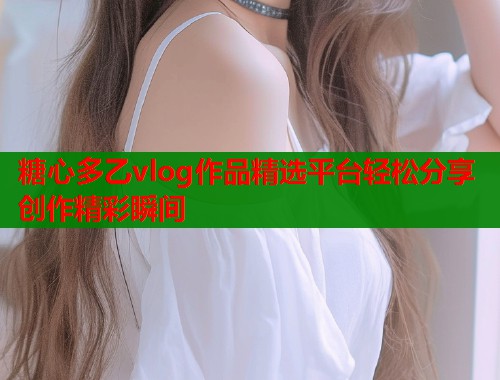 糖心多乙vlog作品精选平台轻松分享创作精彩瞬间  第1张