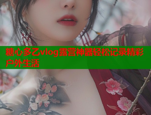 糖心多乙vlog露营神器轻松记录精彩户外生活  第1张