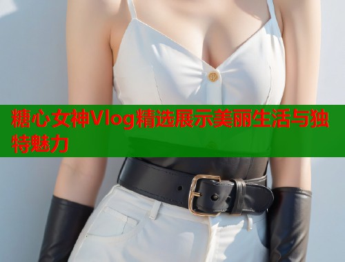 糖心女神Vlog精选展示美丽生活与独特魅力  第1张