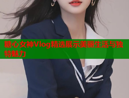 糖心女神Vlog精选展示美丽生活与独特魅力  第2张