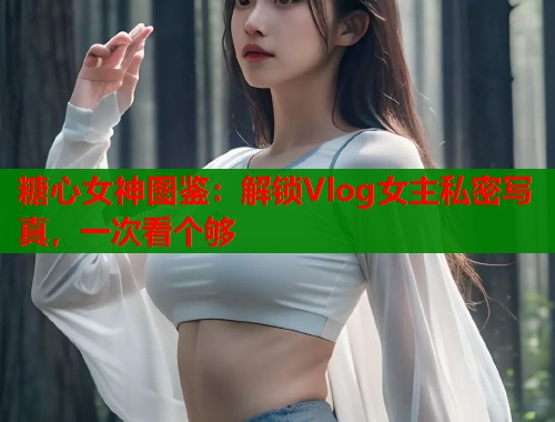 糖心女神图鉴：解锁Vlog女主私密写真，一次看个够  第1张
